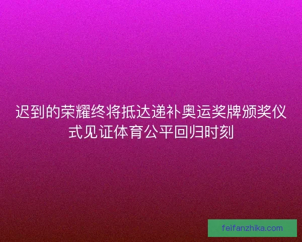 迟到的荣耀终将抵达递补奥运奖牌颁奖仪式见证体育公平回归时刻
