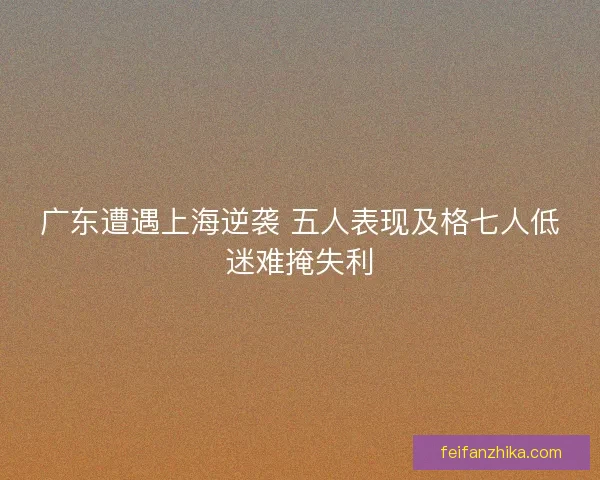 广东遭遇上海逆袭 五人表现及格七人低迷难掩失利