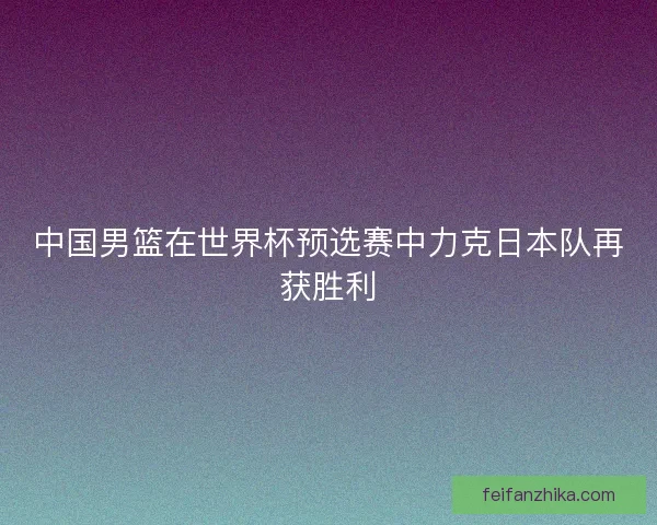 中国男篮在世界杯预选赛中力克日本队再获胜利